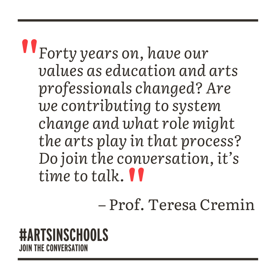 Quote: Forty years on, have our values as education and arts professionals changed? Are we contributing to system change and what role might the arts play in that process? Do join the conversation, it's time to talk. - Prof Teresa Cremin