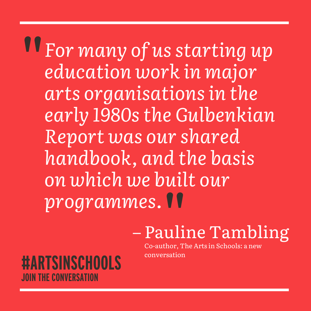 Quote: For many of us starting up education work in major arts organisations in the 1980s, the Gulbenkian Report was our shared handbook and the basis on which we built our programmes - Pauline Tambling