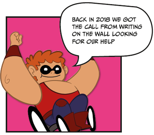 Image with text. Cartoon drawing of a superhero character in a wheelchair saying "Back in 2018 we got the call from Writing on the Wall looking for our help".